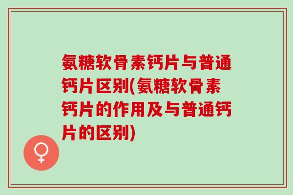 氨糖软骨素钙片与普通钙片区别(氨糖软骨素钙片的作用及与普通钙片的区别)