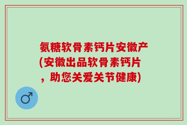 氨糖软骨素钙片安徽产(安徽出品软骨素钙片，助您关爱关节健康)