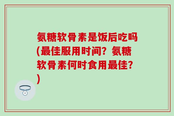 氨糖软骨素是饭后吃吗(最佳服用时间？氨糖软骨素何时食用最佳？)