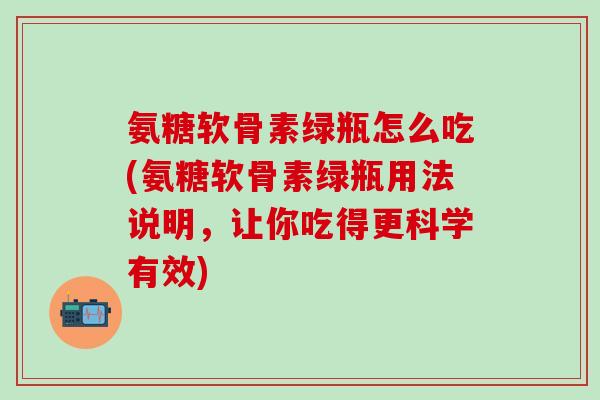 氨糖软骨素绿瓶怎么吃(氨糖软骨素绿瓶用法说明,让你吃得更科学有效) 氨糖软骨素绿瓶怎么吃(氨糖软骨素绿瓶用法说明,让你吃得更科学有效)
