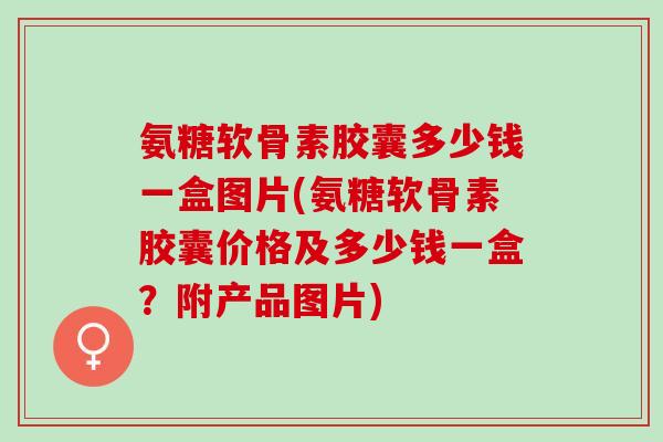 氨糖软骨素胶囊多少钱一盒图片(氨糖软骨素胶囊价格及多少钱一盒？附产品图片)