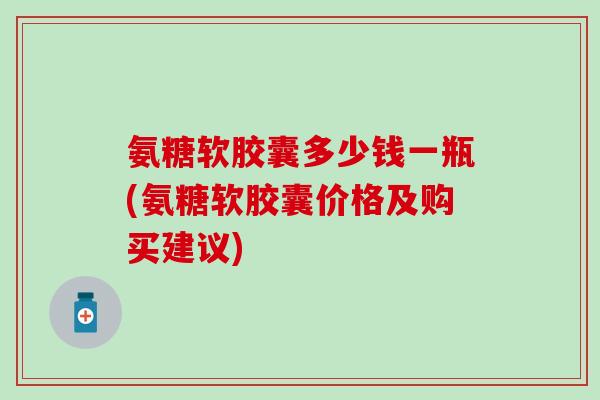 氨糖软胶囊多少钱一瓶(氨糖软胶囊价格及购买建议)