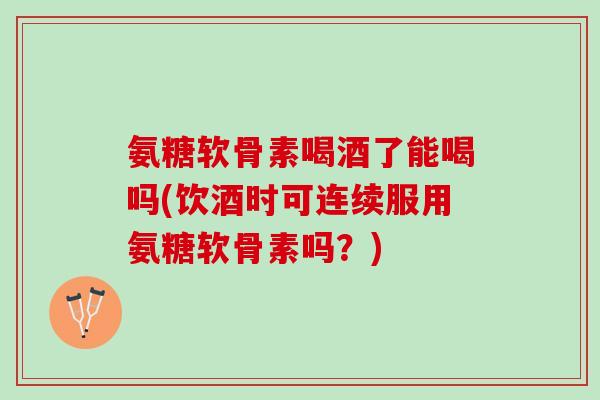 氨糖软骨素喝酒了能喝吗(饮酒时可连续服用氨糖软骨素吗？)