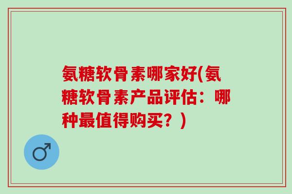 氨糖软骨素哪家好(氨糖软骨素产品评估：哪种最值得购买？)