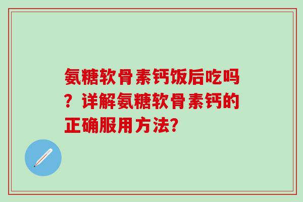 氨糖软骨素钙饭后吃吗？详解氨糖软骨素钙的正确服用方法？