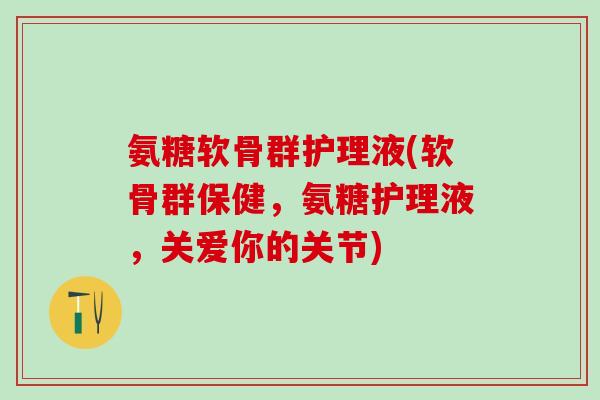 氨糖软骨群护理液(软骨群保健，氨糖护理液，关爱你的关节)