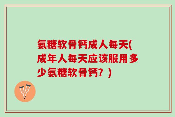氨糖软骨钙成人每天(成年人每天应该服用多少氨糖软骨钙？)