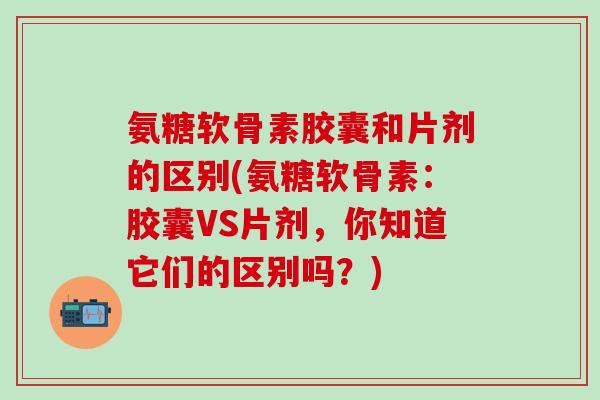氨糖软骨素胶囊和片剂的区别(氨糖软骨素:胶囊VS片剂,你知道它们的区别吗?) 氨糖软骨素胶囊和片剂的区别(氨糖软骨素:胶囊VS片剂,你知道它们的区别吗?)