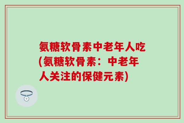 氨糖软骨素中老年人吃(氨糖软骨素：中老年人关注的保健元素)