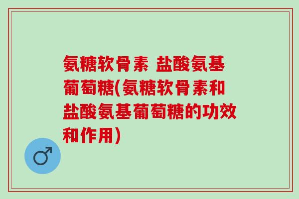 氨糖软骨素 盐酸氨基葡萄糖(氨糖软骨素和盐酸氨基葡萄糖的功效和作用)