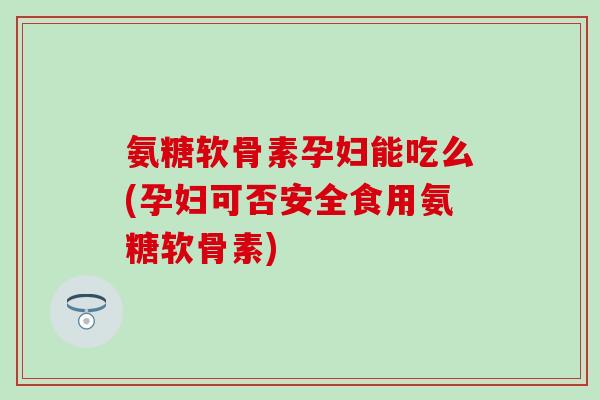 氨糖软骨素孕妇能吃么(孕妇可否安全食用氨糖软骨素)
