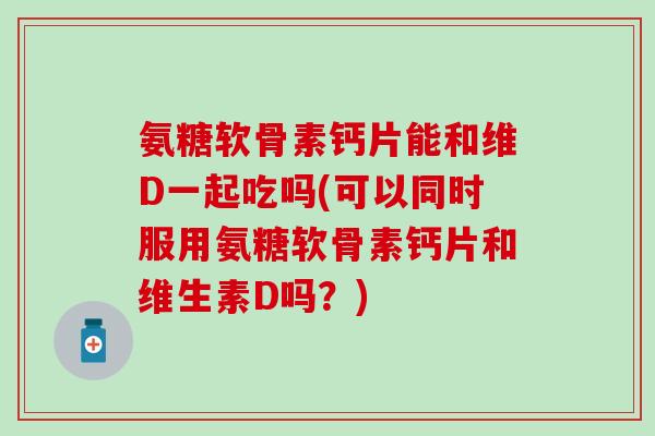氨糖软骨素钙片能和维D一起吃吗(可以同时服用氨糖软骨素钙片和维生素D吗？)