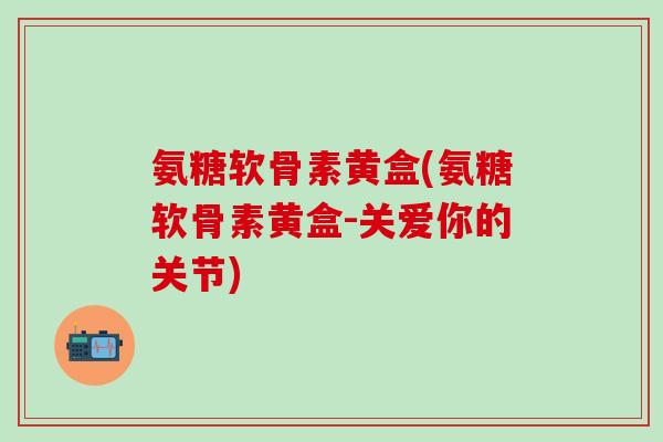 氨糖软骨素黄盒(氨糖软骨素黄盒-关爱你的关节)