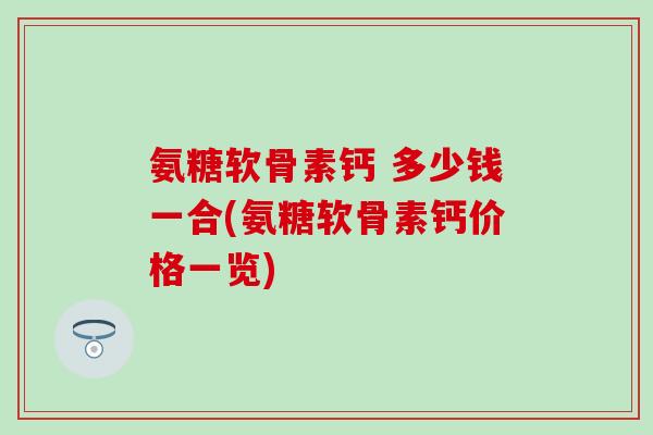 氨糖软骨素钙 多少钱一合(氨糖软骨素钙价格一览)