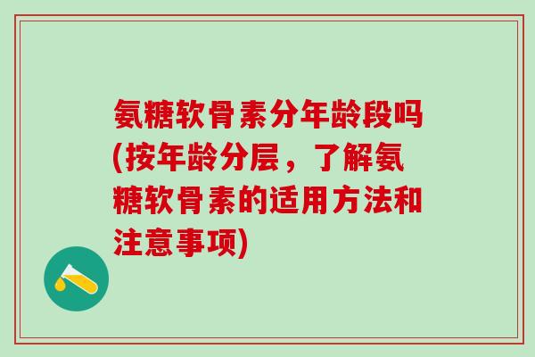 氨糖软骨素分年龄段吗(按年龄分层，了解氨糖软骨素的适用方法和注意事项)