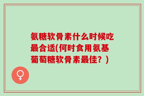 氨糖软骨素什么时候吃最合适(何时食用氨基葡萄糖软骨素最佳？)