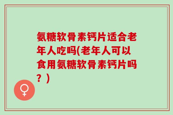 氨糖软骨素钙片适合老年人吃吗(老年人可以食用氨糖软骨素钙片吗？)