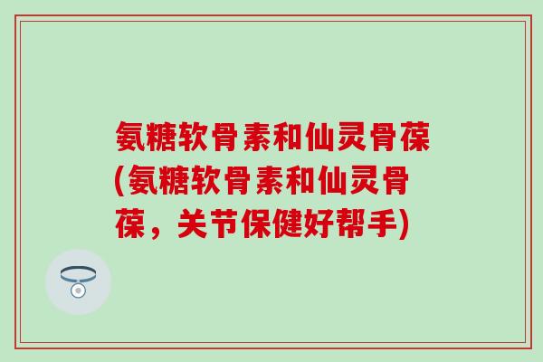 氨糖软骨素和仙灵骨葆(氨糖软骨素和仙灵骨葆,关节保健好帮手) 氨糖软骨素和仙灵骨葆(氨糖软骨素和仙灵骨葆,关节保健好帮手)