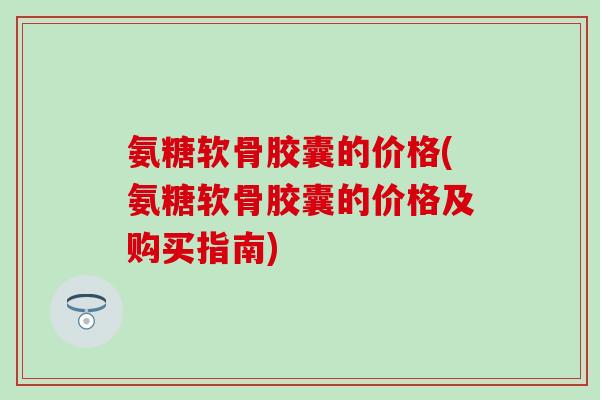 氨糖软骨胶囊的价格(氨糖软骨胶囊的价格及购买指南)