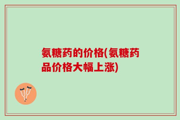 氨糖药的价格(氨糖药品价格大幅上涨)