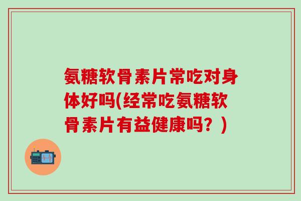 氨糖软骨素片常吃对身体好吗(经常吃氨糖软骨素片有益健康吗？)