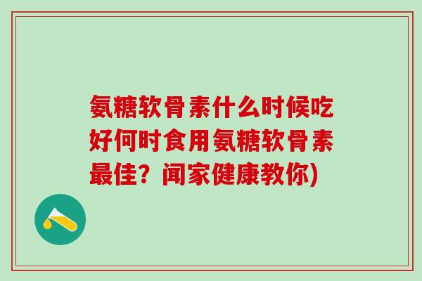 氨糖软骨素什么时候吃好何时食用氨糖软骨素佳?闻家健康教你) 氨糖软骨素什么时候吃好何时食用氨糖软骨素佳?闻家健康教你)
