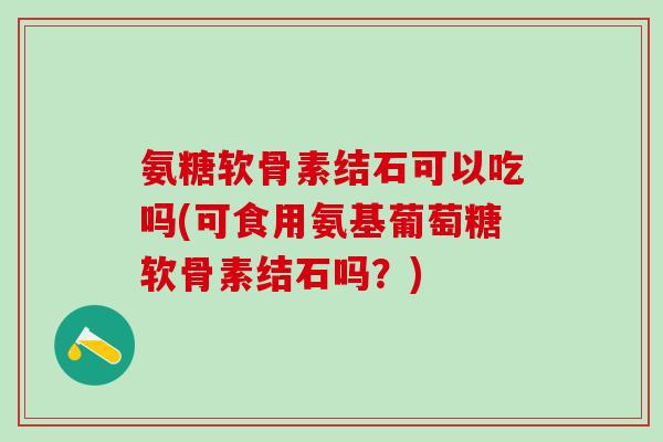 氨糖软骨素结石可以吃吗(可食用氨基葡萄糖软骨素结石吗？)