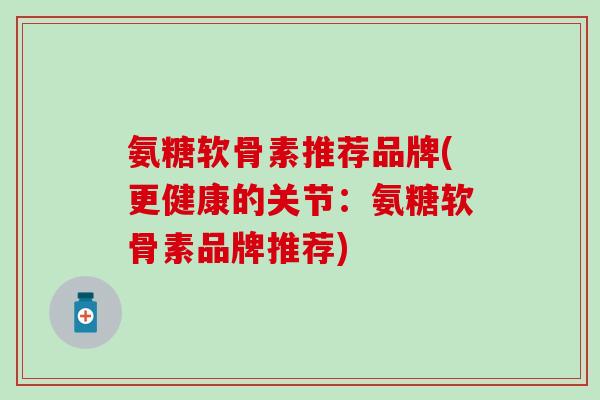 氨糖软骨素推荐品牌(更健康的关节：氨糖软骨素品牌推荐)