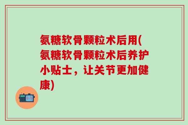 氨糖软骨颗粒术后用(氨糖软骨颗粒术后养护小贴士，让关节更加健康)