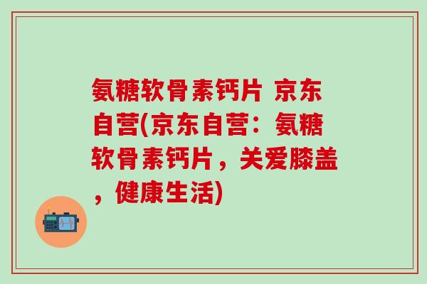 氨糖软骨素钙片 京东自营(京东自营：氨糖软骨素钙片，关爱膝盖，健康生活)