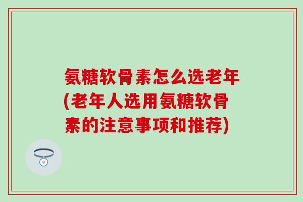 氨糖软骨素怎么选老年(老年人选用氨糖软骨素的注意事项和推荐)