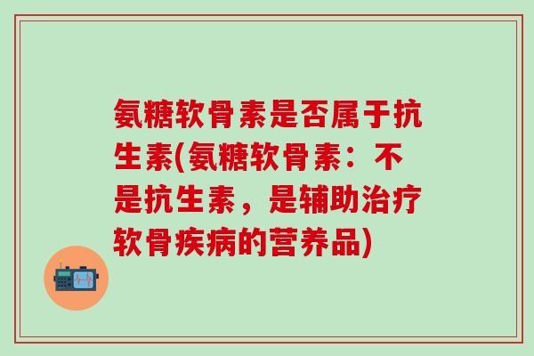 氨糖软骨素是否属于抗生素(氨糖软骨素：不是抗生素，是辅助软骨的营养品)