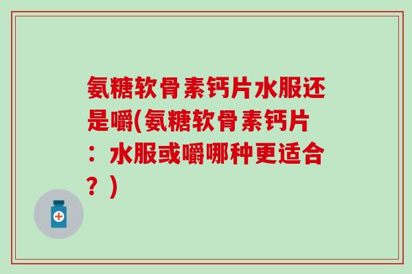 氨糖软骨素钙片水服还是嚼(氨糖软骨素钙片：水服或嚼哪种更适合？)