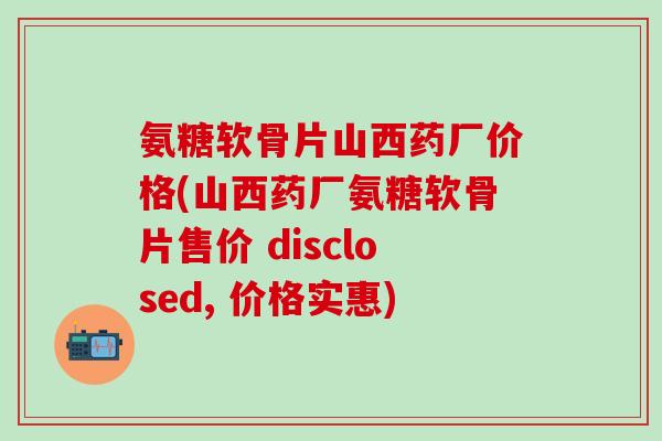 氨糖软骨片山西药厂价格(山西药厂氨糖软骨片售价 disclosed, 价格实惠)