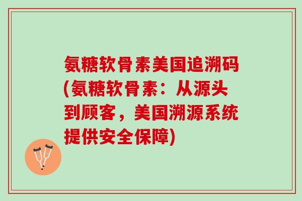 氨糖软骨素美国追溯码(氨糖软骨素：从源头到顾客，美国溯源系统提供安全保障)