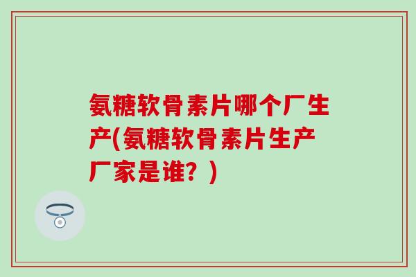 氨糖软骨素片哪个厂生产(氨糖软骨素片生产厂家是谁？)