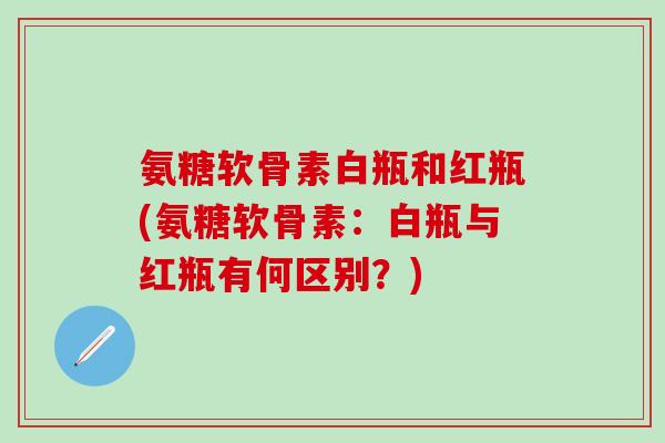 氨糖软骨素白瓶和红瓶(氨糖软骨素：白瓶与红瓶有何区别？)
