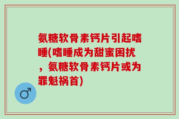 氨糖软骨素钙片引起嗜睡(嗜睡成为甜蜜困扰，氨糖软骨素钙片或为罪魁祸首)
