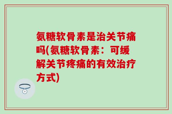 氨糖软骨素是治关节痛吗(氨糖软骨素：可缓解关节疼痛的有效治疗方式)