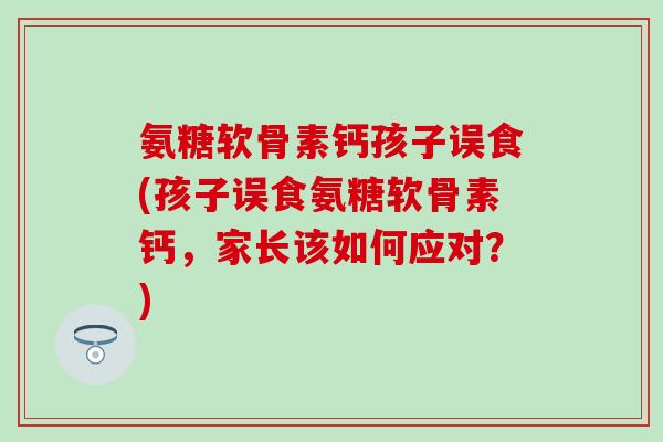 氨糖软骨素钙孩子误食(孩子误食氨糖软骨素钙，家长该如何应对？)