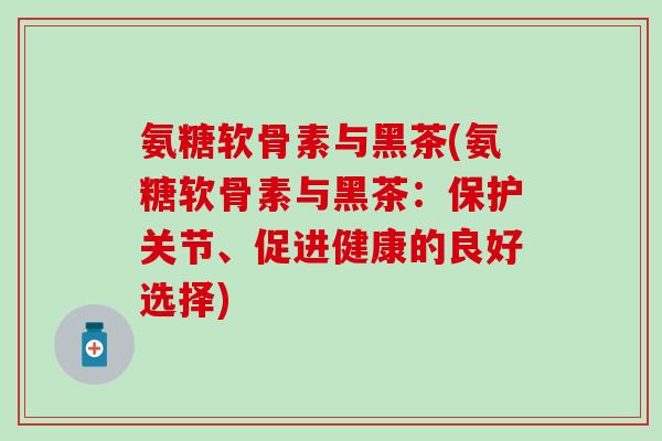 氨糖软骨素与黑茶(氨糖软骨素与黑茶：保护关节、促进健康的良好选择)