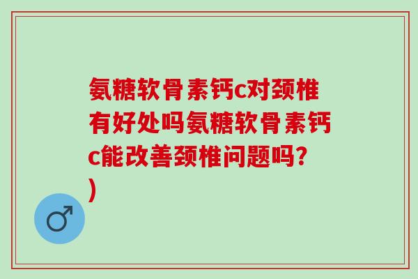 氨糖软骨素钙c对颈椎有好处吗氨糖软骨素钙c能改善颈椎问题吗？)