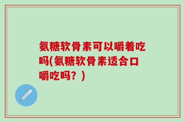 氨糖软骨素可以嚼着吃吗(氨糖软骨素适合口嚼吃吗？)