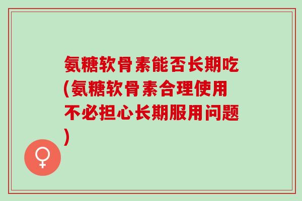 氨糖软骨素能否长期吃(氨糖软骨素合理使用不必担心长期服用问题)