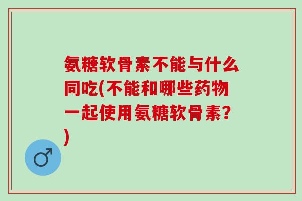 氨糖软骨素不能与什么同吃(不能和哪些药物一起使用氨糖软骨素？)