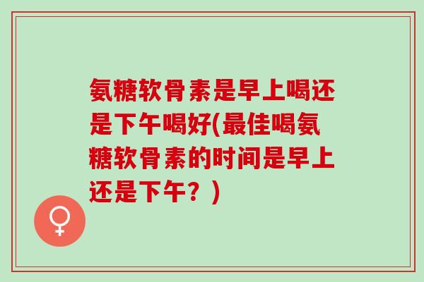 氨糖软骨素是早上喝还是下午喝好(最佳喝氨糖软骨素的时间是早上还是下午？)