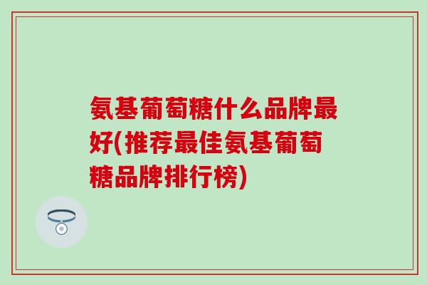 氨基葡萄糖什么品牌最好(推荐最佳氨基葡萄糖品牌排行榜)