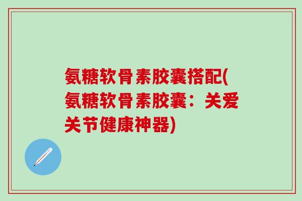 氨糖软骨素胶囊搭配(氨糖软骨素胶囊：关爱关节健康神器)