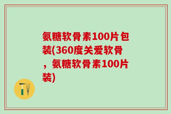 氨糖软骨素100片包装(360度关爱软骨，氨糖软骨素100片装)