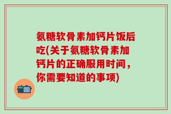 氨糖软骨素加钙片饭后吃(关于氨糖软骨素加钙片的正确服用时间，你需要知道的事项)